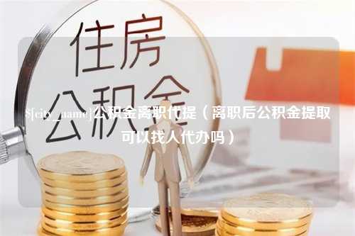 洛阳公积金离职代提（离职后公积金提取可以找人代办吗）