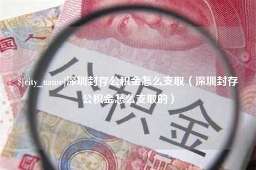 洛阳深圳封存公积金怎么支取（深圳封存公积金怎么支取的）