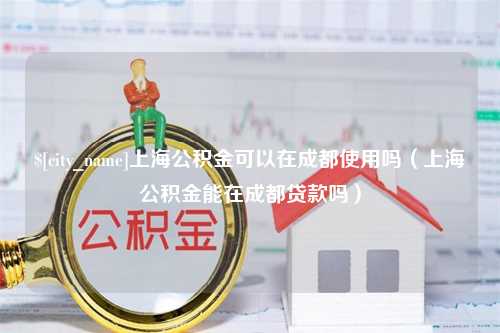 洛阳上海公积金可以在成都使用吗（上海公积金能在成都贷款吗）