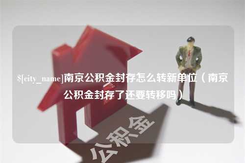 洛阳南京公积金封存怎么转新单位（南京公积金封存了还要转移吗）