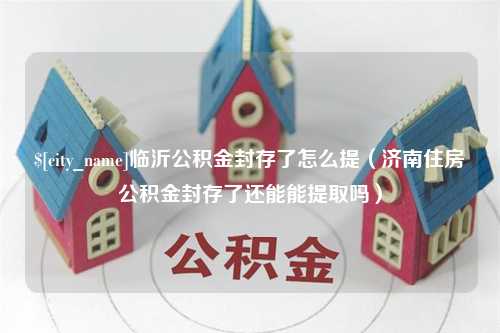 洛阳临沂公积金封存了怎么提（济南住房公积金封存了还能能提取吗）