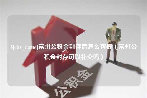 洛阳常州公积金封存后怎么帮提（常州公积金封存可以补交吗）